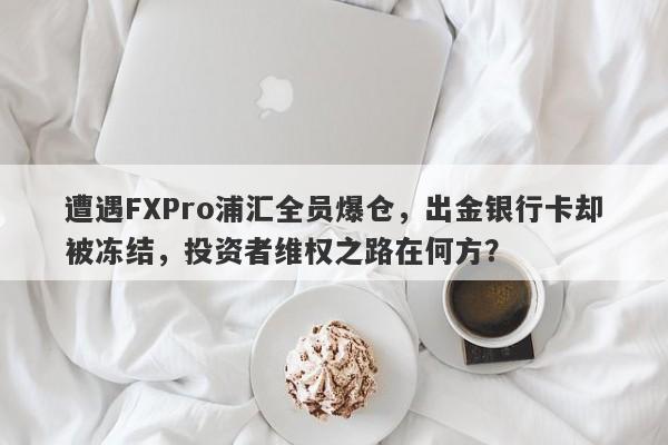 遭遇FXPro浦汇全员爆仓，出金银行卡却被冻结，投资者维权之路在何方？-第1张图片-要懂汇圈网