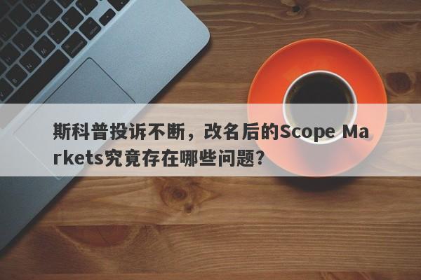 斯科普投诉不断，改名后的Scope Markets究竟存在哪些问题？-第1张图片-要懂汇圈网