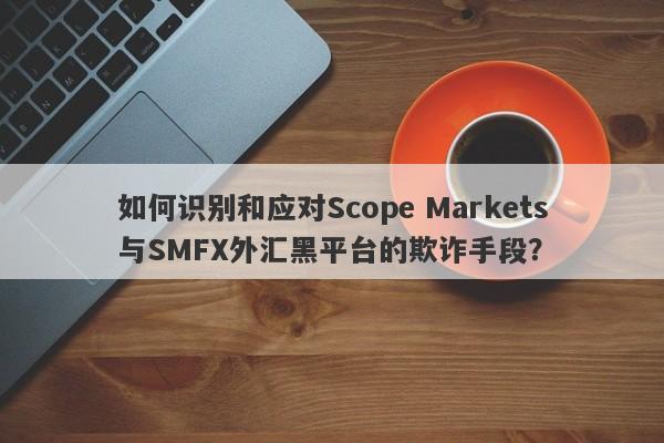 如何识别和应对Scope Markets与SMFX外汇黑平台的欺诈手段？-第1张图片-要懂汇圈网