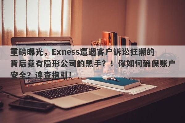 重磅曝光，Exness遭遇客户诉讼狂潮的背后竟有隐形公司的黑手？！你如何确保账户安全？速查指引！-第1张图片-要懂汇圈网