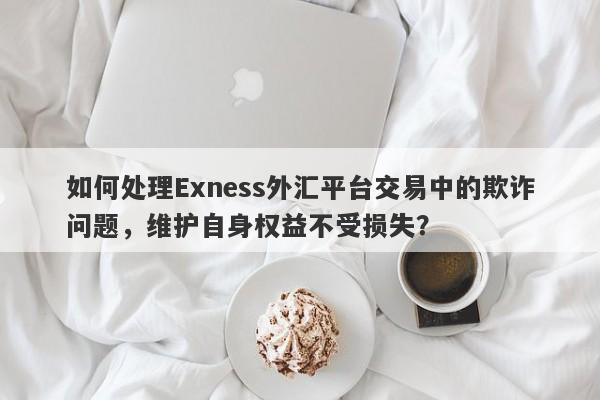 如何处理Exness外汇平台交易中的欺诈问题，维护自身权益不受损失？-第1张图片-要懂汇圈网