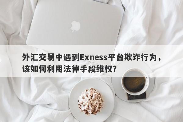 外汇交易中遇到Exness平台欺诈行为，该如何利用法律手段维权？-第1张图片-要懂汇圈网