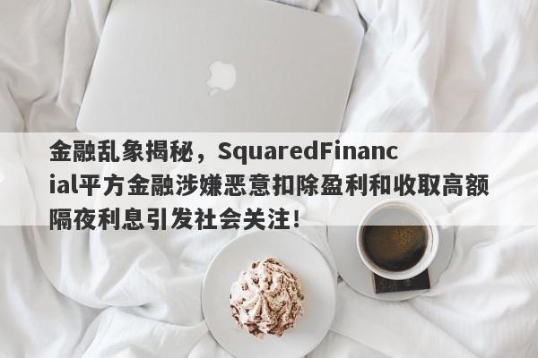 金融乱象揭秘，SquaredFinancial平方金融涉嫌恶意扣除盈利和收取高额隔夜利息引发社会关注！-第1张图片-要懂汇圈网