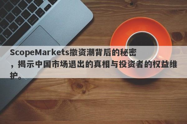 ScopeMarkets撤资潮背后的秘密，揭示中国市场退出的真相与投资者的权益维护。-第1张图片-要懂汇圈网