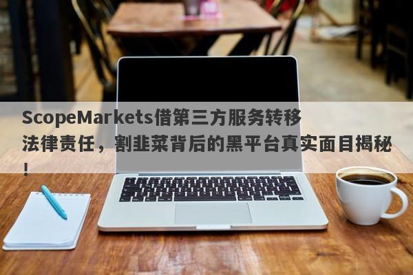 ScopeMarkets借第三方服务转移法律责任，割韭菜背后的黑平台真实面目揭秘！-第1张图片-要懂汇圈网