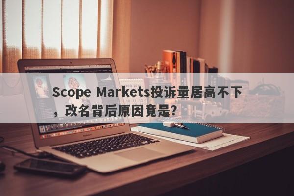 Scope Markets投诉量居高不下，改名背后原因竟是？-第1张图片-要懂汇圈网