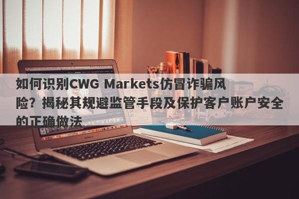 如何识别CWG Markets仿冒诈骗风险？揭秘其规避监管手段及保护客户账户安全的正确做法-第1张图片-要懂汇圈网