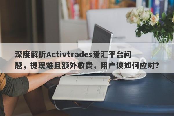 深度解析Activtrades爱汇平台问题，提现难且额外收费，用户该如何应对？-第1张图片-要懂汇圈网