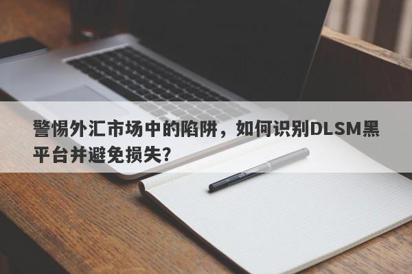 警惕外汇市场中的陷阱，如何识别DLSM黑平台并避免损失？-第1张图片-要懂汇圈网