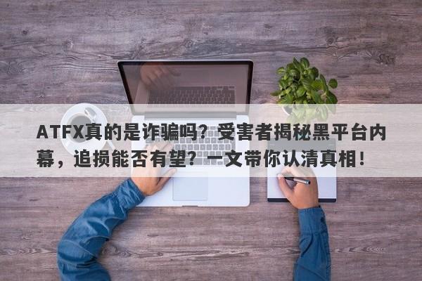 ATFX真的是诈骗吗？受害者揭秘黑平台内幕，追损能否有望？一文带你认清真相！-第1张图片-要懂汇圈网