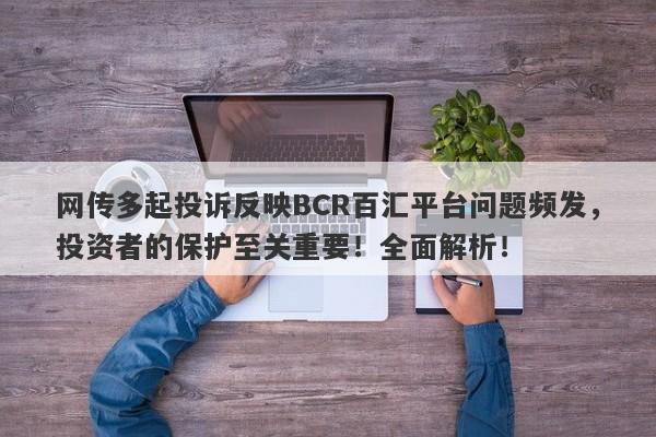 网传多起投诉反映BCR百汇平台问题频发，投资者的保护至关重要！全面解析！-第1张图片-要懂汇圈网