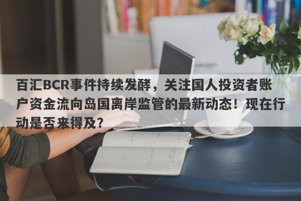 百汇BCR事件持续发酵，关注国人投资者账户资金流向岛国离岸监管的最新动态！现在行动是否来得及？-第1张图片-要懂汇圈网