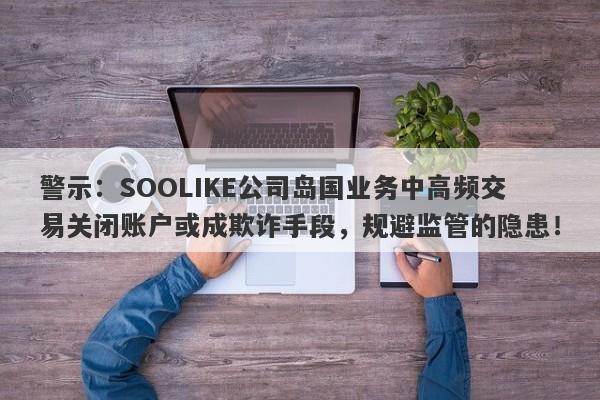 警示：SOOLIKE公司岛国业务中高频交易关闭账户或成欺诈手段，规避监管的隐患！-第1张图片-要懂汇圈网