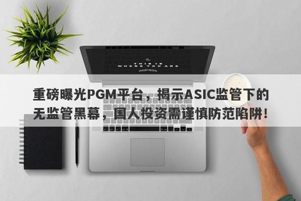 重磅曝光PGM平台，揭示ASIC监管下的无监管黑幕，国人投资需谨慎防范陷阱！-第1张图片-要懂汇圈网