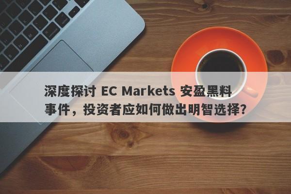 深度探讨 EC Markets 安盈黑料事件，投资者应如何做出明智选择？-第1张图片-要懂汇圈网