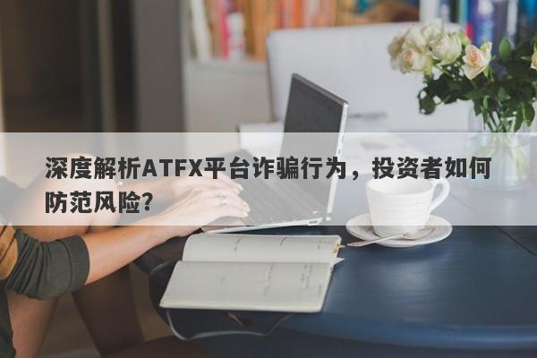 深度解析ATFX平台诈骗行为，投资者如何防范风险？-第1张图片-要懂汇圈网