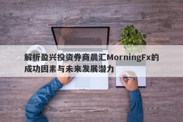 解析盈兴投资券商晨汇MorningFx的成功因素与未来发展潜力-第1张图片-要懂汇圈网