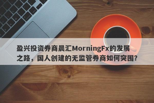 盈兴投资券商晨汇MorningFx的发展之路，国人创建的无监管券商如何突围？-第1张图片-要懂汇圈网