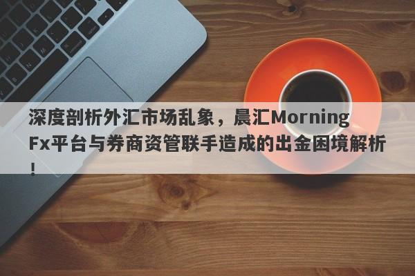 深度剖析外汇市场乱象，晨汇MorningFx平台与券商资管联手造成的出金困境解析！-第1张图片-要懂汇圈网