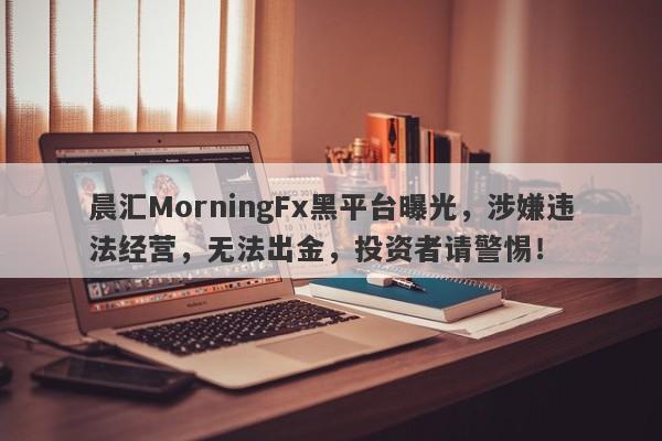 晨汇MorningFx黑平台曝光，涉嫌违法经营，无法出金，投资者请警惕！-第1张图片-要懂汇圈网