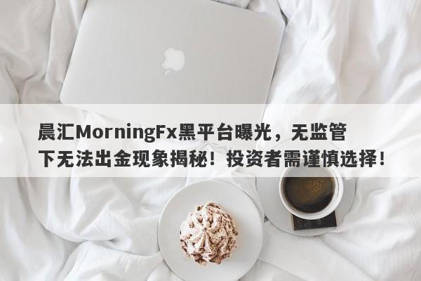 晨汇MorningFx黑平台曝光，无监管下无法出金现象揭秘！投资者需谨慎选择！-第1张图片-要懂汇圈网