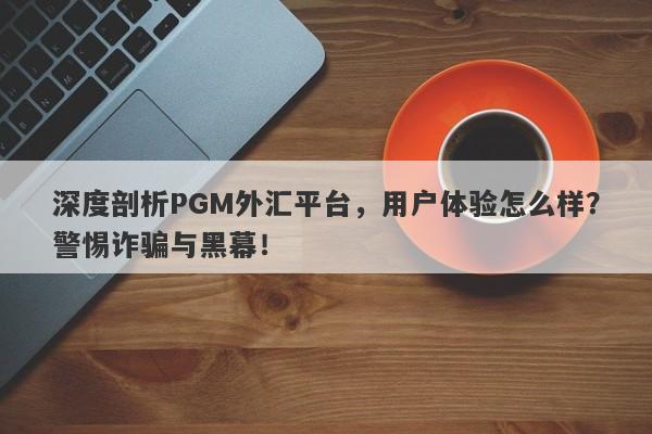 深度剖析PGM外汇平台，用户体验怎么样？警惕诈骗与黑幕！-第1张图片-要懂汇圈网