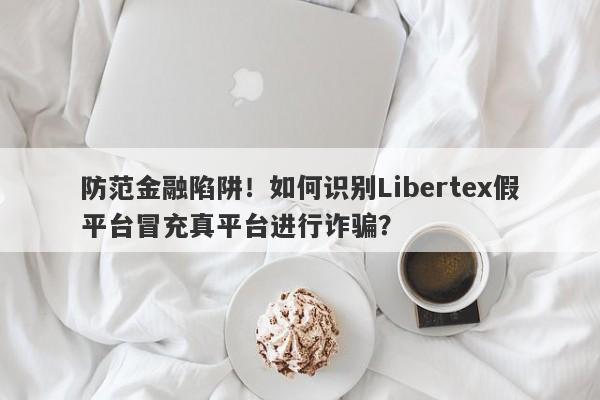 防范金融陷阱！如何识别Libertex假平台冒充真平台进行诈骗？-第1张图片-要懂汇圈网