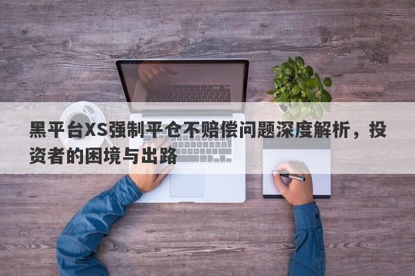 黑平台XS强制平仓不赔偿问题深度解析，投资者的困境与出路-第1张图片-要懂汇圈网