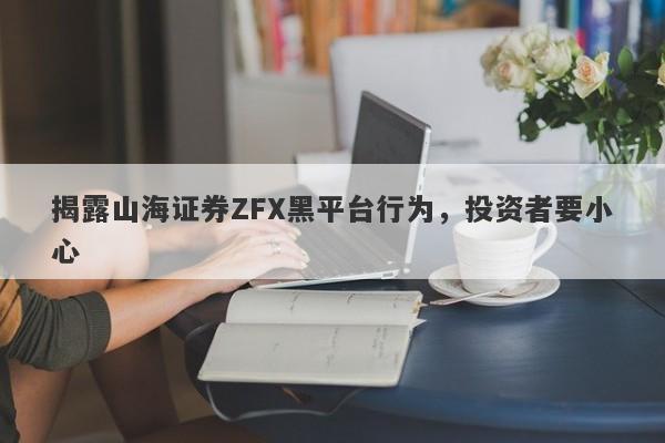 揭露山海证券ZFX黑平台行为，投资者要小心-第1张图片-要懂汇圈网