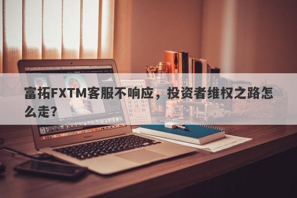 富拓FXTM客服不响应，投资者维权之路怎么走？-第1张图片-要懂汇圈网