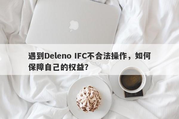 遇到Deleno IFC不合法操作，如何保障自己的权益？-第1张图片-要懂汇圈网