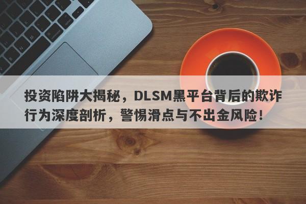 投资陷阱大揭秘，DLSM黑平台背后的欺诈行为深度剖析，警惕滑点与不出金风险！-第1张图片-要懂汇圈网