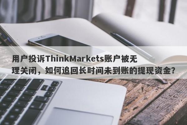 用户投诉ThinkMarkets账户被无理关闭，如何追回长时间未到账的提现资金？-第1张图片-要懂汇圈网