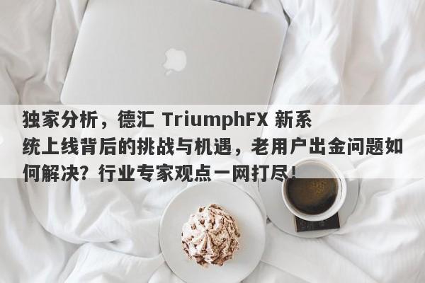 独家分析，德汇 TriumphFX 新系统上线背后的挑战与机遇，老用户出金问题如何解决？行业专家观点一网打尽！-第1张图片-要懂汇圈网