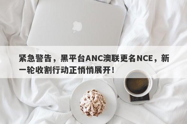 紧急警告，黑平台ANC澳联更名NCE，新一轮收割行动正悄悄展开！-第1张图片-要懂汇圈网