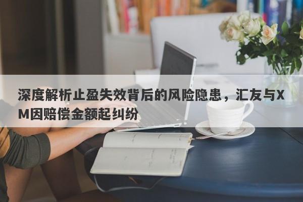 深度解析止盈失效背后的风险隐患，汇友与XM因赔偿金额起纠纷-第1张图片-要懂汇圈网