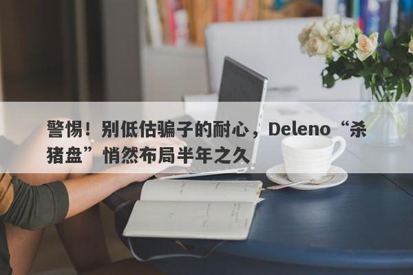 警惕！别低估骗子的耐心，Deleno“杀猪盘”悄然布局半年之久-第1张图片-要懂汇圈网