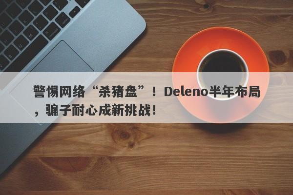 警惕网络“杀猪盘”！Deleno半年布局，骗子耐心成新挑战！-第1张图片-要懂汇圈网