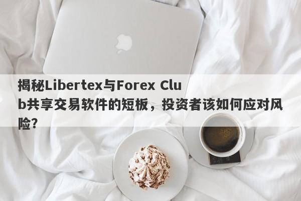 揭秘Libertex与Forex Club共享交易软件的短板，投资者该如何应对风险？-第1张图片-要懂汇圈网