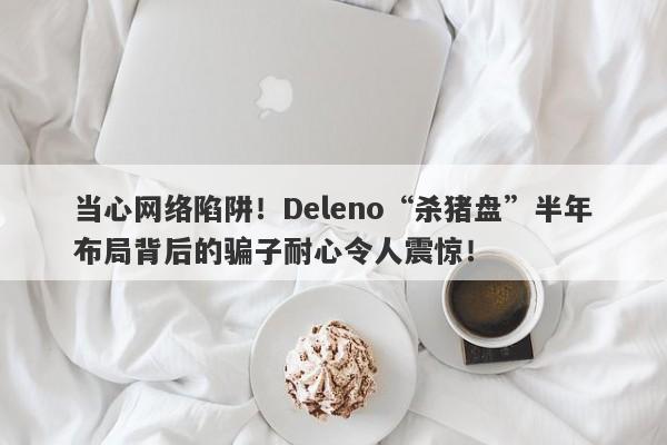 当心网络陷阱！Deleno“杀猪盘”半年布局背后的骗子耐心令人震惊！-第1张图片-要懂汇圈网