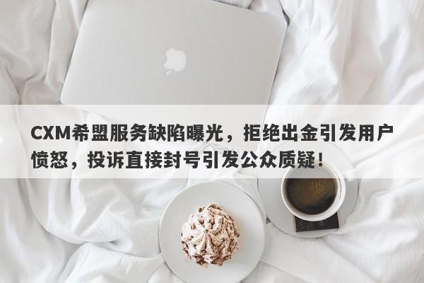 CXM希盟服务缺陷曝光，拒绝出金引发用户愤怒，投诉直接封号引发公众质疑！-第1张图片-要懂汇圈网