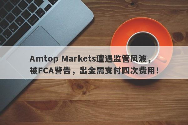 Amtop Markets遭遇监管风波，被FCA警告，出金需支付四次费用！-第1张图片-要懂汇圈网