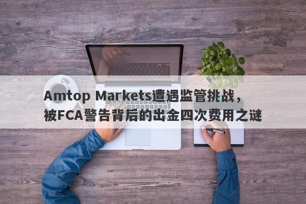 Amtop Markets遭遇监管挑战，被FCA警告背后的出金四次费用之谜-第1张图片-要懂汇圈网