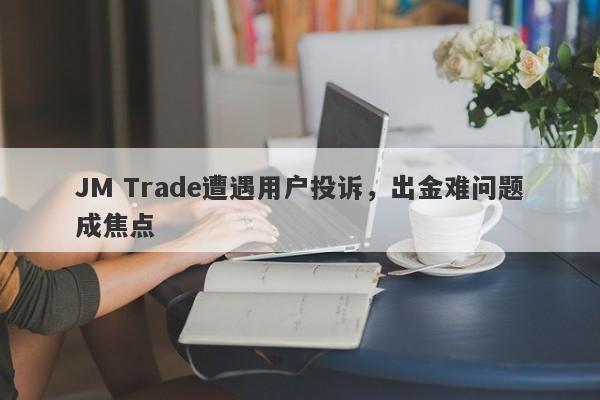 JM Trade遭遇用户投诉，出金难问题成焦点-第1张图片-要懂汇圈网