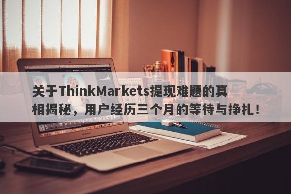 关于ThinkMarkets提现难题的真相揭秘，用户经历三个月的等待与挣扎！-第1张图片-要懂汇圈网