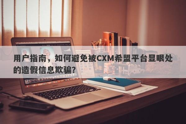 用户指南，如何避免被CXM希盟平台显眼处的造假信息欺骗？-第1张图片-要懂汇圈网