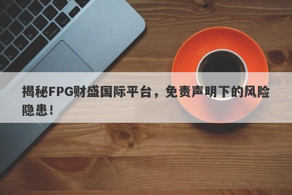 揭秘FPG财盛国际平台，免责声明下的风险隐患！-第1张图片-要懂汇圈网