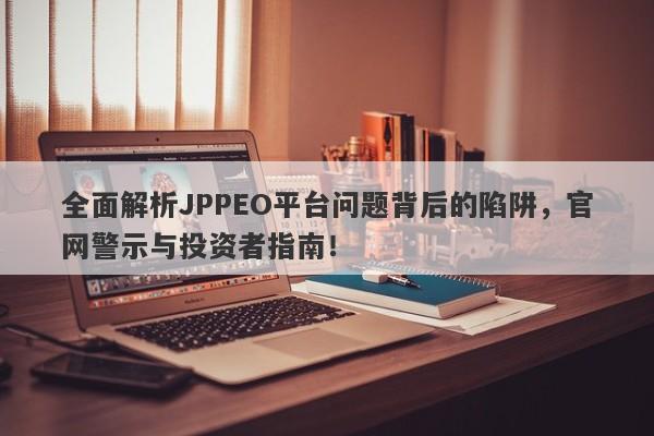 全面解析JPPEO平台问题背后的陷阱，官网警示与投资者指南！-第1张图片-要懂汇圈网