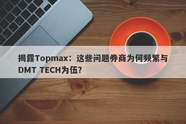 揭露Topmax：这些问题券商为何频繁与DMT TECH为伍？-第1张图片-要懂汇圈网