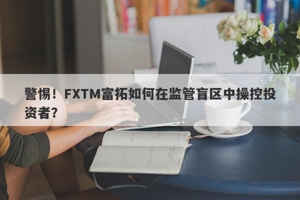 警惕！FXTM富拓如何在监管盲区中操控投资者？-第1张图片-要懂汇圈网